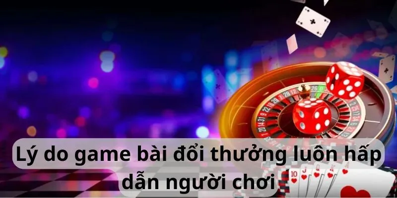 Lý do game bài đổi thưởng luôn hấp dẫn người chơi